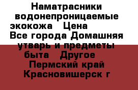 Наматрасники водонепроницаемые экокожа › Цена ­ 1 602 - Все города Домашняя утварь и предметы быта » Другое   . Пермский край,Красновишерск г.